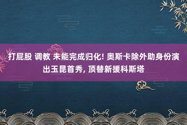 打屁股 调教 未能完成归化! 奥斯卡除外助身份演出玉昆首秀, 顶替新援科斯塔