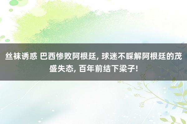 丝袜诱惑 巴西惨败阿根廷, 球迷不睬解阿根廷的茂盛失态, 百年前结下梁子!