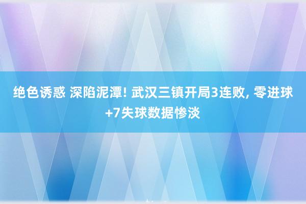 绝色诱惑 深陷泥潭! 武汉三镇开局3连败, 零进球+7失球数据惨淡