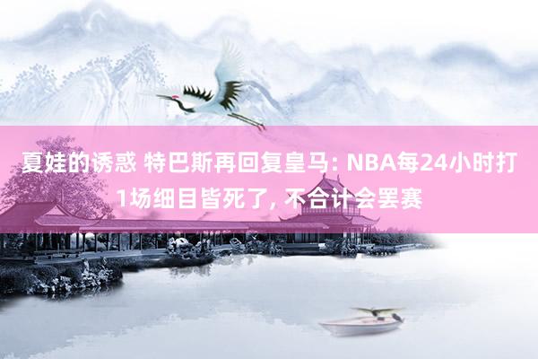 夏娃的诱惑 特巴斯再回复皇马: NBA每24小时打1场细目皆死了, 不合计会罢赛