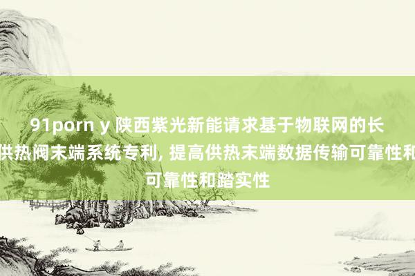 91porn y 陕西紫光新能请求基于物联网的长途无线供热阀末端系统专利, 提高供热末端数据传输可靠性和踏实性