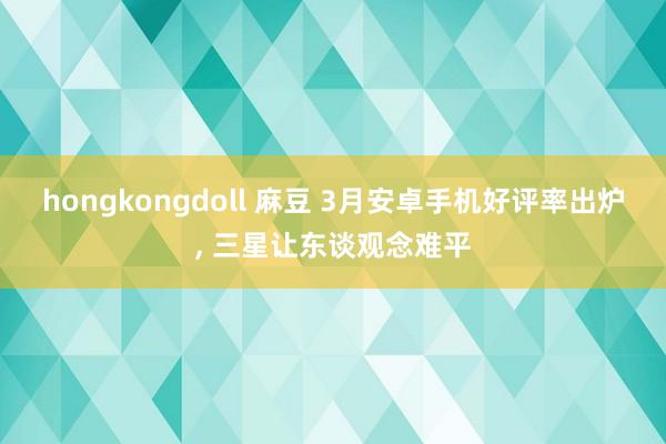 hongkongdoll 麻豆 3月安卓手机好评率出炉, 三星让东谈观念难平