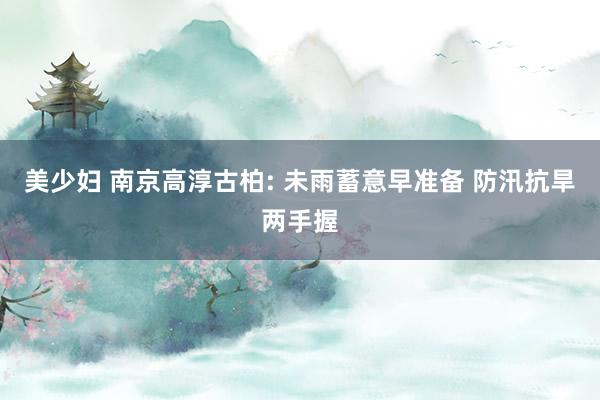 美少妇 南京高淳古柏: 未雨蓄意早准备 防汛抗旱两手握