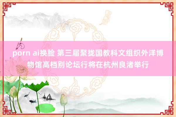 porn ai换脸 第三届聚拢国教科文组织外洋博物馆高档别论坛行将在杭州良渚举行