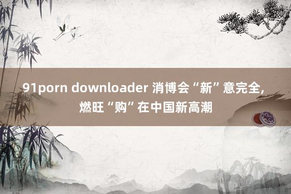 91porn downloader 消博会“新”意完全, 燃旺“购”在中国新高潮