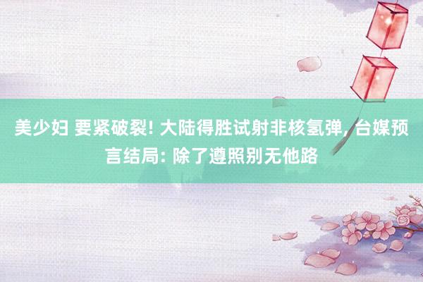 美少妇 要紧破裂! 大陆得胜试射非核氢弹, 台媒预言结局: 除了遵照别无他路