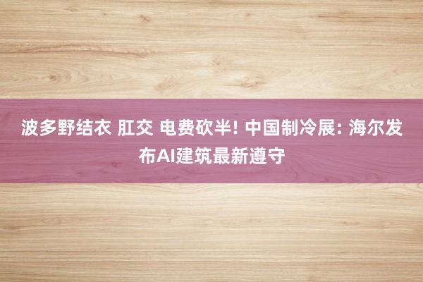 波多野结衣 肛交 电费砍半! 中国制冷展: 海尔发布AI建筑最新遵守