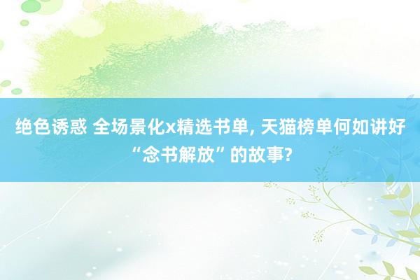 绝色诱惑 全场景化x精选书单, 天猫榜单何如讲好“念书解放”的故事?