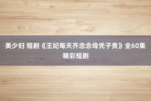 美少妇 短剧《王妃每天齐念念母凭子贵》全60集精彩短剧