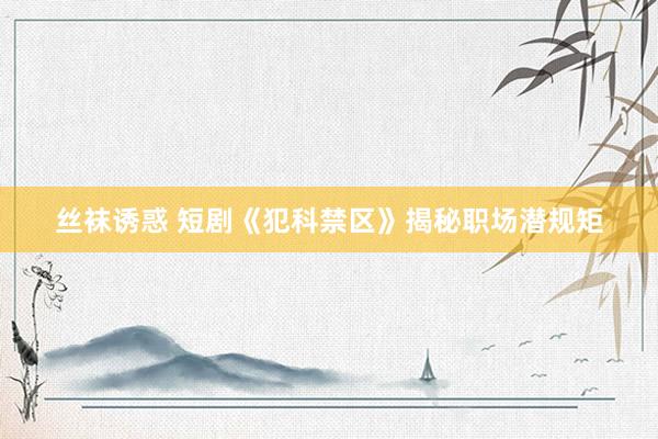 丝袜诱惑 短剧《犯科禁区》揭秘职场潜规矩