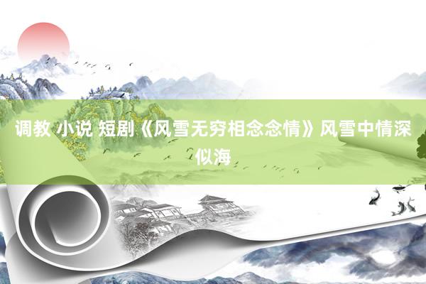 调教 小说 短剧《风雪无穷相念念情》风雪中情深似海